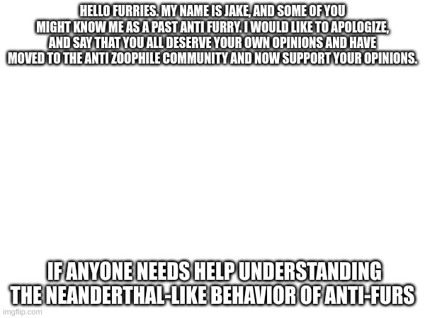 HELLO FURRIES. MY NAME IS JAKE, AND SOME OF YOU MIGHT KNOW ME AS A PAST ANTI FURRY. I WOULD LIKE TO APOLOGIZE, AND SAY THAT YOU ALL DESERVE YOUR OWN OPINIONS AND HAVE MOVED TO THE ANTI ZOOPHILE COMMUNITY AND NOW SUPPORT YOUR OPINIONS. IF ANYONE NEEDS HELP UNDERSTANDING THE NEANDERTHAL-LIKE BEHAVIOR OF ANTI-FURS | made w/ Imgflip meme maker
