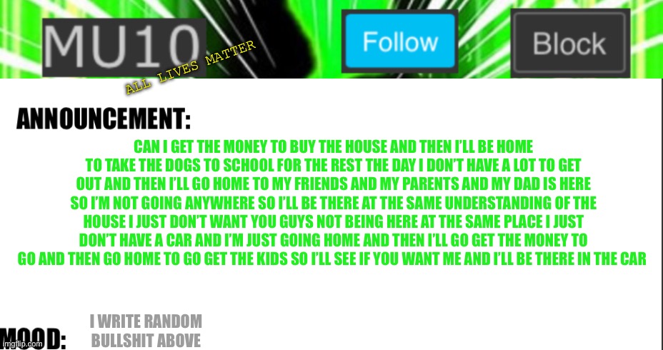 Mu10 announcement template | ALL LIVES MATTER; CAN I GET THE MONEY TO BUY THE HOUSE AND THEN I’LL BE HOME TO TAKE THE DOGS TO SCHOOL FOR THE REST THE DAY I DON’T HAVE A LOT TO GET OUT AND THEN I’LL GO HOME TO MY FRIENDS AND MY PARENTS AND MY DAD IS HERE SO I’M NOT GOING ANYWHERE SO I’LL BE THERE AT THE SAME UNDERSTANDING OF THE HOUSE I JUST DON’T WANT YOU GUYS NOT BEING HERE AT THE SAME PLACE I JUST DON’T HAVE A CAR AND I’M JUST GOING HOME AND THEN I’LL GO GET THE MONEY TO GO AND THEN GO HOME TO GO GET THE KIDS SO I’LL SEE IF YOU WANT ME AND I’LL BE THERE IN THE CAR; I WRITE RANDOM BULLSHIT ABOVE | image tagged in mu10 announcement template | made w/ Imgflip meme maker
