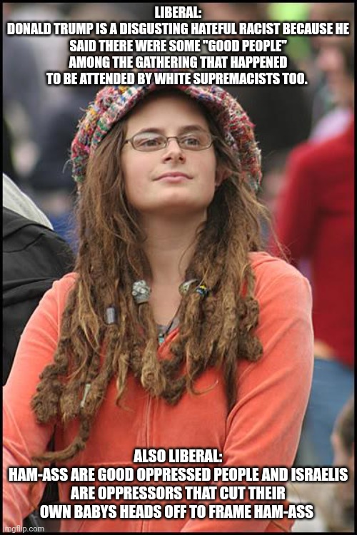 College Liberal Meme | LIBERAL:
DONALD TRUMP IS A DISGUSTING HATEFUL RACIST BECAUSE HE SAID THERE WERE SOME "GOOD PEOPLE" AMONG THE GATHERING THAT HAPPENED TO BE ATTENDED BY WHITE SUPREMACISTS TOO. ALSO LIBERAL:
HAM-ASS ARE GOOD OPPRESSED PEOPLE AND ISRAELIS ARE OPPRESSORS THAT CUT THEIR OWN BABYS HEADS OFF TO FRAME HAM-ASS | image tagged in memes,college liberal | made w/ Imgflip meme maker