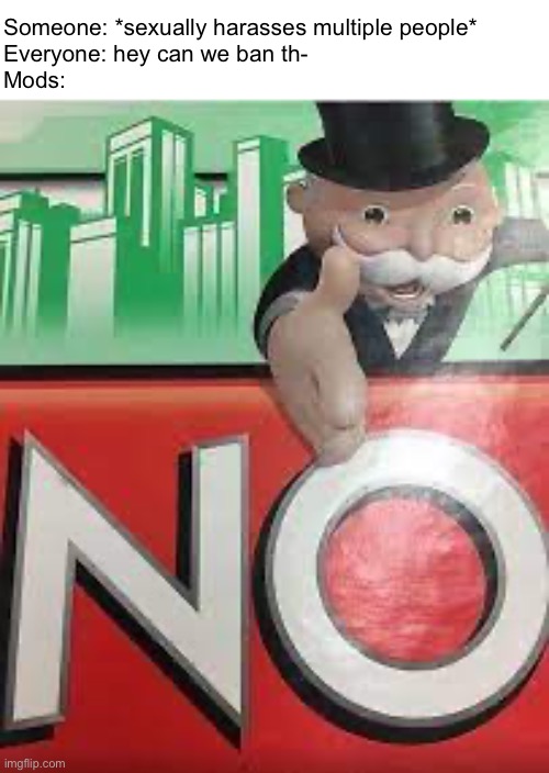 No | Someone: *sexually harasses multiple people*
Everyone: hey can we ban th-
Mods: | made w/ Imgflip meme maker
