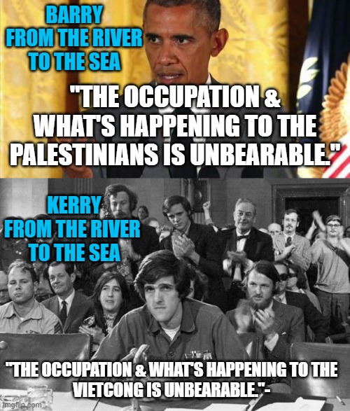 Just GLOBALISTS being AntiSemitic Cosmopolitan Elititists. Urban, Urbane, Idiots | BARRY
FROM THE RIVER
TO THE SEA; "THE OCCUPATION & WHAT'S HAPPENING TO THE PALESTINIANS IS UNBEARABLE."; KERRY
FROM THE RIVER 
TO THE SEA; "THE OCCUPATION & WHAT'S HAPPENING TO THE
VIETCONG IS UNBEARABLE."- | image tagged in barrack obama,john kerry anti-war protestor,cultural marxism,vietnam,palestine,israel jews | made w/ Imgflip meme maker