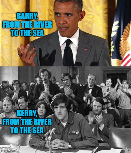 UNBEARABLE to Marxists. (Barry thinks Palestine is like Germany occupied France in WWII) | BARRY,
FROM THE RIVER
TO THE SEA; KERRY,
FROM THE RIVER
TO THE SEA | image tagged in barrack obama,john kerry anti-war protestor,cultural marxism,social justice warriors,biden,kamala harris | made w/ Imgflip meme maker