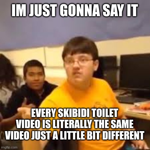 Im gonna say it | IM JUST GONNA SAY IT; EVERY SKIBIDI TOILET VIDEO IS LITERALLY THE SAME VIDEO JUST A LITTLE BIT DIFFERENT | image tagged in im gonna say it | made w/ Imgflip meme maker