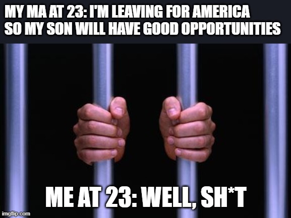 Hard Times | MY MA AT 23: I'M LEAVING FOR AMERICA SO MY SON WILL HAVE GOOD OPPORTUNITIES; ME AT 23: WELL, SH*T | image tagged in prison bars | made w/ Imgflip meme maker