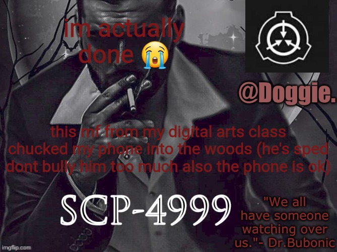 XgzgizigxigxiycDoggies Announcement temp (SCP) | im actually done 😭; this mf from my digital arts class chucked my phone into the woods (he's sped dont bully him too much also the phone is ok) | image tagged in doggies announcement temp scp | made w/ Imgflip meme maker