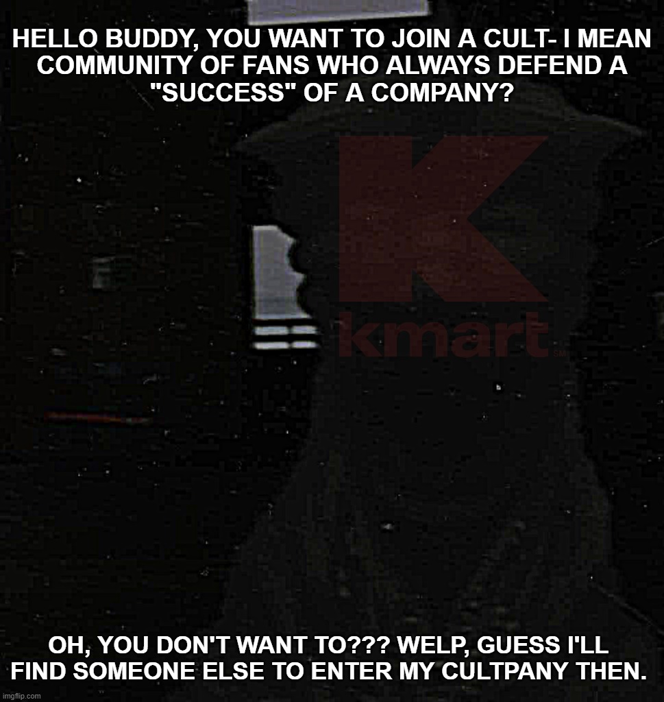 Bankrupt companies die for a reason. | HELLO BUDDY, YOU WANT TO JOIN A CULT- I MEAN
COMMUNITY OF FANS WHO ALWAYS DEFEND A
"SUCCESS" OF A COMPANY? OH, YOU DON'T WANT TO??? WELP, GUESS I'LL
FIND SOMEONE ELSE TO ENTER MY CULTPANY THEN. | image tagged in bankruptcy,godzilla,the suitmation trials,kmart | made w/ Imgflip meme maker