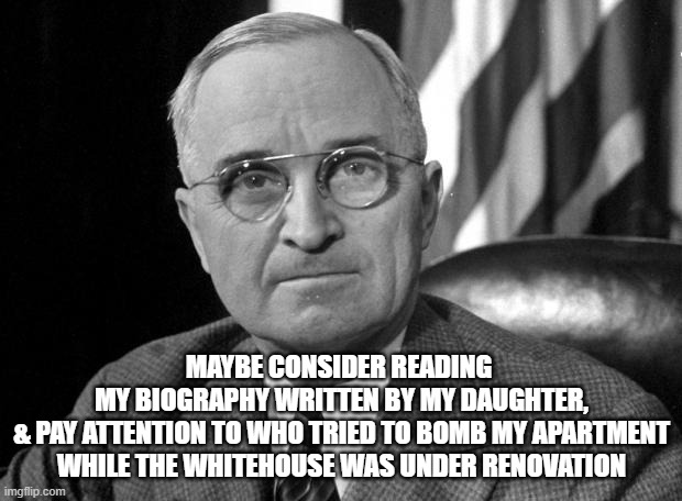 Harry S Truman | MAYBE CONSIDER READING 
MY BIOGRAPHY WRITTEN BY MY DAUGHTER,
& PAY ATTENTION TO WHO TRIED TO BOMB MY APARTMENT
WHILE THE WHITEHOUSE WAS UNDE | image tagged in harry s truman | made w/ Imgflip meme maker