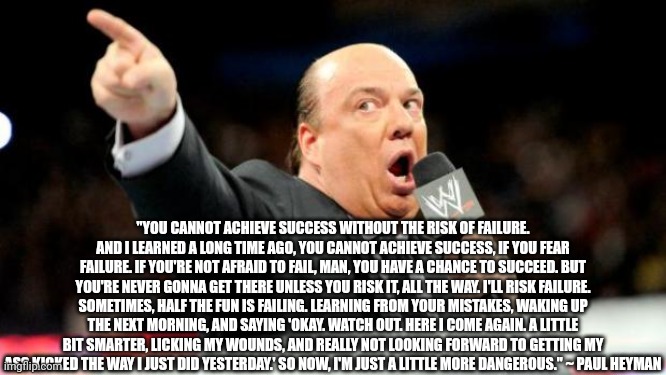 Paul heyman | "YOU CANNOT ACHIEVE SUCCESS WITHOUT THE RISK OF FAILURE. AND I LEARNED A LONG TIME AGO, YOU CANNOT ACHIEVE SUCCESS, IF YOU FEAR FAILURE. IF YOU'RE NOT AFRAID TO FAIL, MAN, YOU HAVE A CHANCE TO SUCCEED. BUT YOU'RE NEVER GONNA GET THERE UNLESS YOU RISK IT, ALL THE WAY. I'LL RISK FAILURE. SOMETIMES, HALF THE FUN IS FAILING. LEARNING FROM YOUR MISTAKES, WAKING UP THE NEXT MORNING, AND SAYING 'OKAY. WATCH OUT. HERE I COME AGAIN. A LITTLE BIT SMARTER, LICKING MY WOUNDS, AND REALLY NOT LOOKING FORWARD TO GETTING MY ASS KICKED THE WAY I JUST DID YESTERDAY.' SO NOW, I'M JUST A LITTLE MORE DANGEROUS." ~ PAUL HEYMAN | image tagged in paul heyman | made w/ Imgflip meme maker