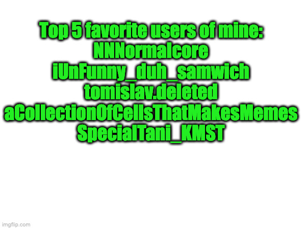 real | Top 5 favorite users of mine:
NNNormalcore
iUnFunny_duh_samwich
tomislav.deleted
aCollectionOfCellsThatMakesMemes
SpecialTani_KMST | made w/ Imgflip meme maker