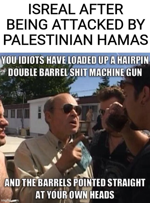 This best describes what's happening in Israel | ISREAL AFTER BEING ATTACKED BY PALESTINIAN HAMAS | image tagged in israel,palestine,middle east,holy shit,trailer park boys | made w/ Imgflip meme maker