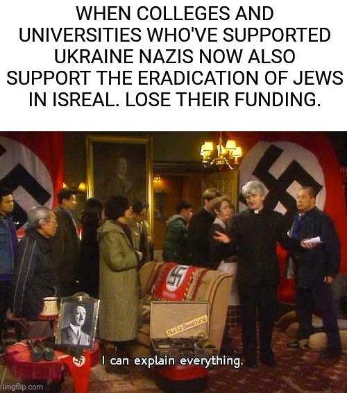 Can they though? | WHEN COLLEGES AND UNIVERSITIES WHO'VE SUPPORTED UKRAINE NAZIS NOW ALSO SUPPORT THE ERADICATION OF JEWS IN ISREAL. LOSE THEIR FUNDING. | image tagged in father ted,leftists,support,terrorist,university,college | made w/ Imgflip meme maker