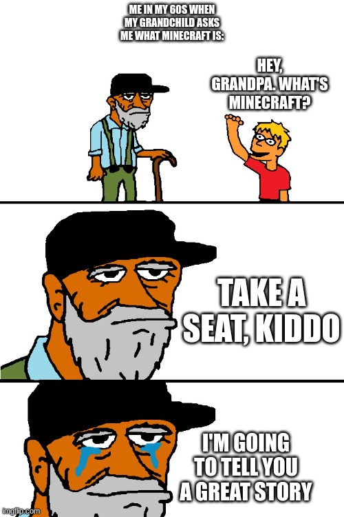 *You are suddenly hit by a wave of nostalgia* | ME IN MY 60S WHEN MY GRANDCHILD ASKS ME WHAT MINECRAFT IS:; HEY, GRANDPA. WHAT'S MINECRAFT? TAKE A SEAT, KIDDO; I'M GOING TO TELL YOU A GREAT STORY | image tagged in i'm going to tell you a great story,minecraft | made w/ Imgflip meme maker