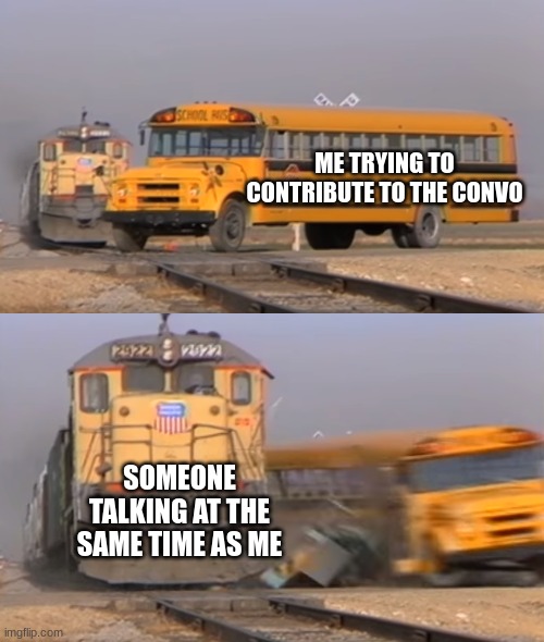 A train hitting a school bus | ME TRYING TO CONTRIBUTE TO THE CONVO; SOMEONE TALKING AT THE SAME TIME AS ME | image tagged in a train hitting a school bus | made w/ Imgflip meme maker