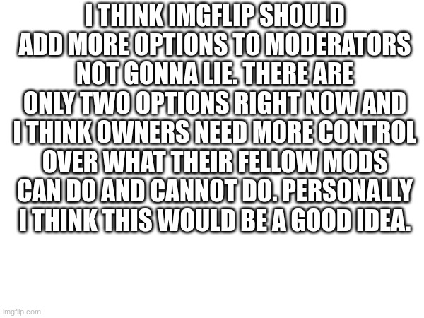 In my opinion this would be a good idea to help stream owners control what their fellow moderators can do. just a suggestion and | I THINK IMGFLIP SHOULD ADD MORE OPTIONS TO MODERATORS NOT GONNA LIE. THERE ARE ONLY TWO OPTIONS RIGHT NOW AND I THINK OWNERS NEED MORE CONTROL OVER WHAT THEIR FELLOW MODS CAN DO AND CANNOT DO. PERSONALLY I THINK THIS WOULD BE A GOOD IDEA. | image tagged in a suggestion,imgflip | made w/ Imgflip meme maker