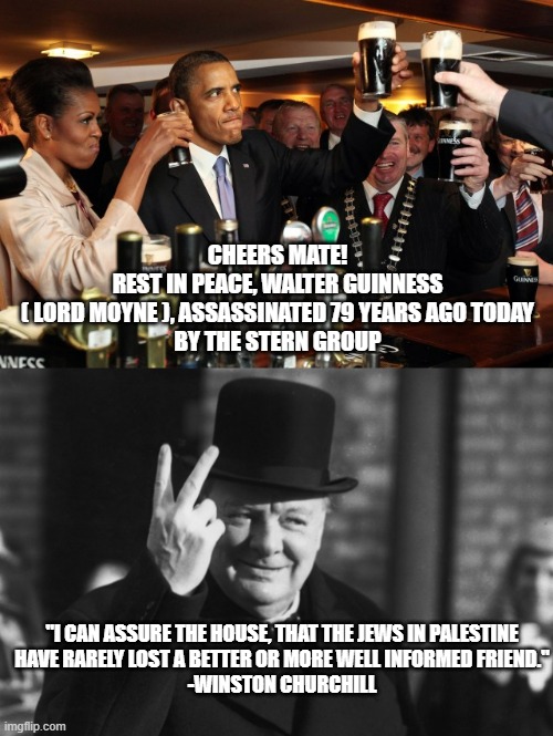 6 NOVEMBEMBER 1944 | CHEERS MATE!
REST IN PEACE, WALTER GUINNESS
( LORD MOYNE ), ASSASSINATED 79 YEARS AGO TODAY
BY THE STERN GROUP; "I CAN ASSURE THE HOUSE, THAT THE JEWS IN PALESTINE
HAVE RARELY LOST A BETTER OR MORE WELL INFORMED FRIEND."
-WINSTON CHURCHILL | image tagged in obama guiness,winston churchill,guinness,terrorist,ireland,israel jews | made w/ Imgflip meme maker