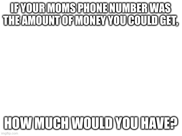 Lol, comment down below | IF YOUR MOMS PHONE NUMBER WAS THE AMOUNT OF MONEY YOU COULD GET, HOW MUCH WOULD YOU HAVE? | image tagged in you are eternally cursed for reading this tag | made w/ Imgflip meme maker