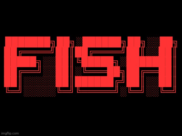 FISH | ███████╗██╗░██████╗██╗░░██╗
██╔════╝██║██╔════╝██║░░██║
█████╗░░██║╚█████╗░███████║
██╔══╝░░██║░╚═══██╗██╔══██║
██║░░░░░██║██████╔╝██║░░██║
╚═╝░░░░░╚═╝╚═════╝░╚═╝░░╚═╝ | made w/ Imgflip meme maker