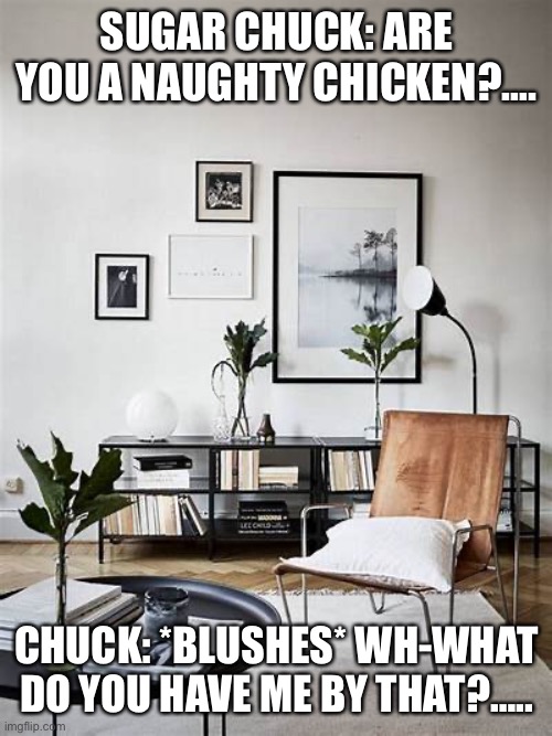 Sugar Chuck Chicken: A Naughty Conversation | SUGAR CHUCK: ARE YOU A NAUGHTY CHICKEN?…. CHUCK: *BLUSHES* WH-WHAT DO YOU HAVE ME BY THAT?….. | image tagged in living room | made w/ Imgflip meme maker