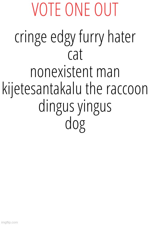 VOTE ONE OUT; cringe edgy furry hater


cat


nonexistent man


kijetesantakalu the raccoon


dingus yingus


dog | made w/ Imgflip meme maker