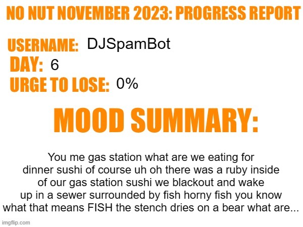 Day 6 | DJSpamBot; 6; 0%; You me gas station what are we eating for dinner sushi of course uh oh there was a ruby inside of our gas station sushi we blackout and wake up in a sewer surrounded by fish horny fish you know what that means FISH the stench dries on a bear what are... | image tagged in no nut november 2023 progress report,msmg | made w/ Imgflip meme maker