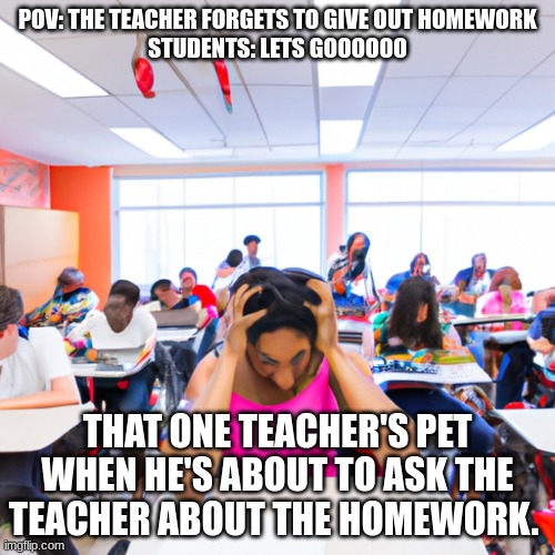 Reality of students | POV: THE TEACHER FORGETS TO GIVE OUT HOMEWORK
STUDENTS: LETS GOOOOOO; THAT ONE TEACHER'S PET WHEN HE'S ABOUT TO ASK THE TEACHER ABOUT THE HOMEWORK. | image tagged in school,upset | made w/ Imgflip meme maker