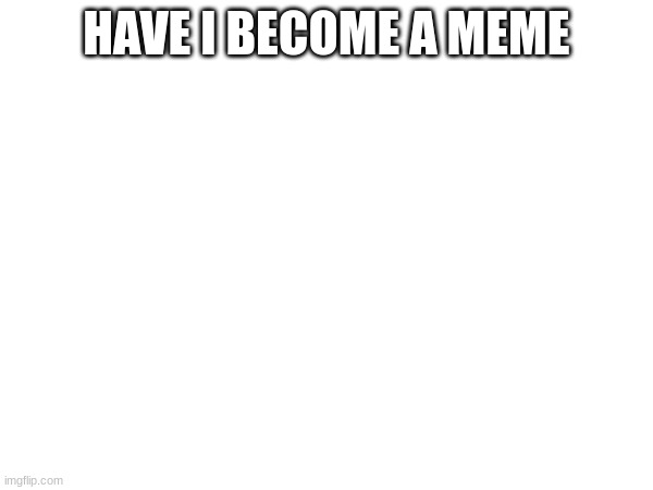 HAVE I BECOME A MEME | made w/ Imgflip meme maker