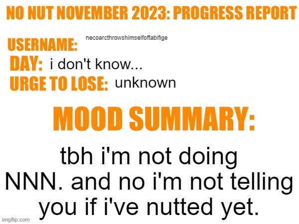 /srs | necoarcthrowshimselfoffabifige; i don't know... unknown; tbh i'm not doing NNN. and no i'm not telling you if i've nutted yet. | image tagged in no nut november 2023 progress report | made w/ Imgflip meme maker