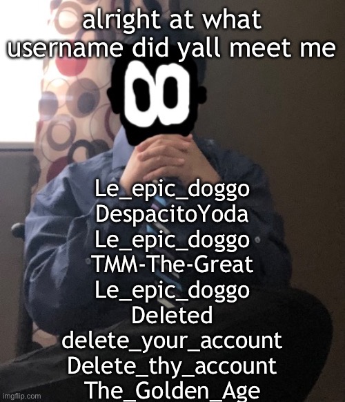 delted but he's badass | alright at what username did yall meet me; Le_epic_doggo
DespacitoYoda
Le_epic_doggo
TMM-The-Great
Le_epic_doggo
DeIeted
delete_your_account
Delete_thy_account
The_Golden_Age | image tagged in delted but he's badass | made w/ Imgflip meme maker