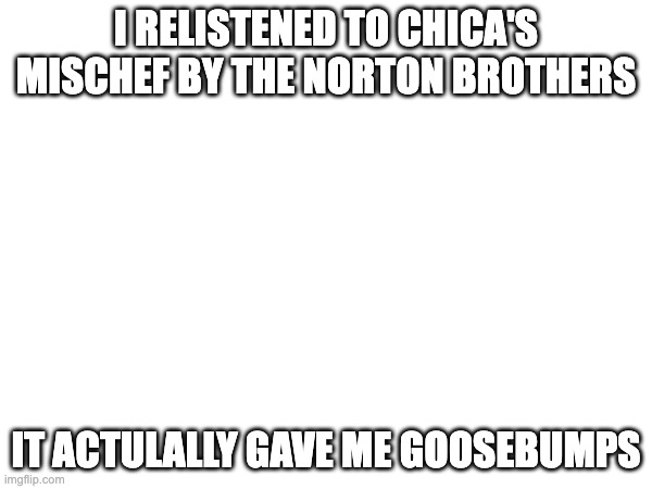 I RELISTENED TO CHICA'S MISCHEF BY THE NORTON BROTHERS; IT ACTULALLY GAVE ME GOOSEBUMPS | made w/ Imgflip meme maker