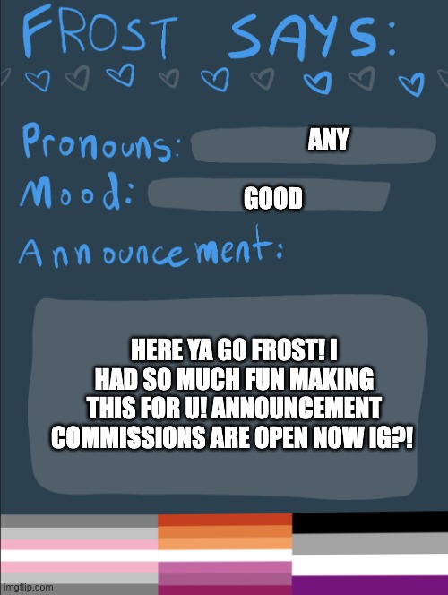 (note for frost: lmk if you want the font changed cuz i can do that, and just look up 'frost says' in meme generator it should c | ANY; GOOD; HERE YA GO FROST! I HAD SO MUCH FUN MAKING THIS FOR U! ANNOUNCEMENT COMMISSIONS ARE OPEN NOW IG?! | image tagged in frost says | made w/ Imgflip meme maker