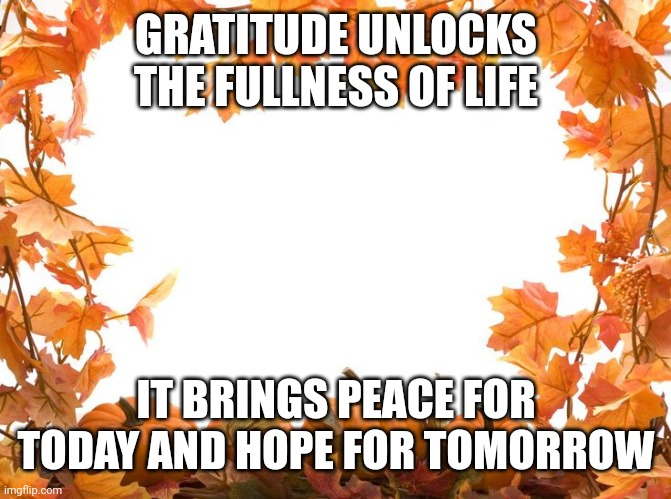 Happy Thanksgiving | GRATITUDE UNLOCKS THE FULLNESS OF LIFE; IT BRINGS PEACE FOR TODAY AND HOPE FOR TOMORROW | image tagged in happy thanksgiving | made w/ Imgflip meme maker