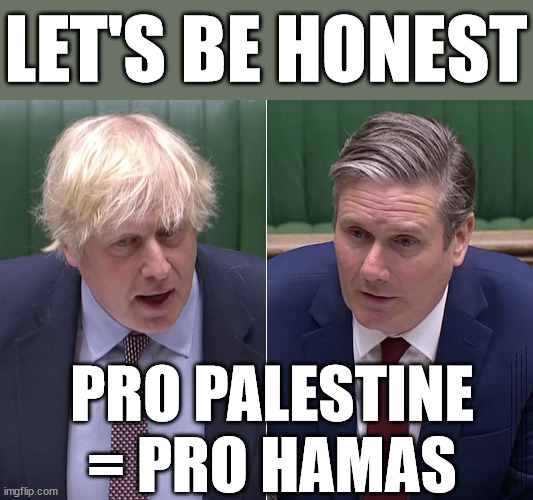 Pro Palestine = Pro (terrorist group) Hamas | LET'S BE HONEST; PRO PALESTINE = PRO HAMAS; Sir Blair Starmer Labour stands with Israel; Has Starmer 'lost control' Starmers Labour Party "We stand with Israel"; Laura Kuenssberg; Sir Keir Starmer QC Tell the truth; Rachel Reeves Spells it out; It's Simple Believe Hamas are Terrorists or quit The Labour Party; Rachel Reeves; Party Members must believe Hamas are Terrorists Party Members must believe Hamas are Terrorists !!! #Immigration #Starmerout #Labour #wearecorbyn #KeirStarmer #DianeAbbott #McDonnell #cultofcorbyn #labourisdead #labourracism #socialistsunday #nevervotelabour #socialistanyday #Antisemitism #Savile #SavileGate #Paedo #Worboys #GroomingGangs #Paedophile #IllegalImmigration #Immigrants #Invasion #StarmerResign #Starmeriswrong #SirSoftie #SirSofty #Blair #Steroids #Economy #Hamas #Israel Palestine #Corbyn; Rachel Reeves; How many Hamas sympathisers are hiding within the Labour Party? | image tagged in boris johnson and keir starmer,starmer israel hamas,starmer palestine gaza,river to the sea,anti-semitism,wearecorbyn | made w/ Imgflip meme maker