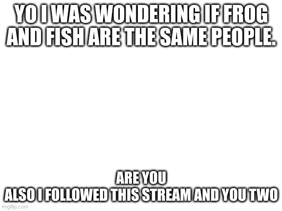 Umm hi :) | YO I WAS WONDERING IF FROG AND FISH ARE THE SAME PEOPLE. ARE YOU
ALSO I FOLLOWED THIS STREAM AND YOU TWO | image tagged in blank white template,umm,i never know what to put for tags | made w/ Imgflip meme maker