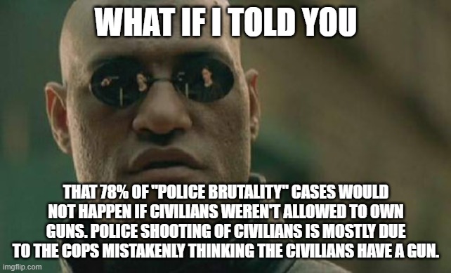 The Second Amendment vs Blue Lives Matter. There's no middle ground. | WHAT IF I TOLD YOU; THAT 78% OF "POLICE BRUTALITY" CASES WOULD NOT HAPPEN IF CIVILIANS WEREN'T ALLOWED TO OWN GUNS. POLICE SHOOTING OF CIVILIANS IS MOSTLY DUE TO THE COPS MISTAKENLY THINKING THE CIVILIANS HAVE A GUN. | image tagged in memes,matrix morpheus | made w/ Imgflip meme maker