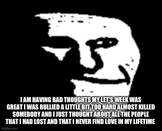 But I hope you guys do better then me and I don’t care if you commit anything or just look at it | I AM HAVING BAD THOUGHTS MY LET’S WEEK WAS GREAT I WAS BULLIED A LITTLE BIT TOO HARD ALMOST KILLED SOMEBODY AND I JUST THOUGHT ABOUT ALL THE PEOPLE THAT I HAD LOST AND THAT I NEVER FIND LOVE IN MY LIFETIME | image tagged in depressed troll face | made w/ Imgflip meme maker