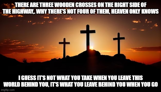 lyrics from one of my favorite songs | THERE ARE THREE WOODEN CROSSES ON THE RIGHT SIDE OF THE HIGHWAY,. WHY THERE'S NOT FOUR OF THEM, HEAVEN ONLY KNOWS; I GUESS IT'S NOT WHAT YOU TAKE WHEN YOU LEAVE THIS WORLD BEHIND YOU, IT'S WHAT YOU LEAVE BEHIND YOU WHEN YOU GO | image tagged in three wooden crosses,randy travis,songs | made w/ Imgflip meme maker