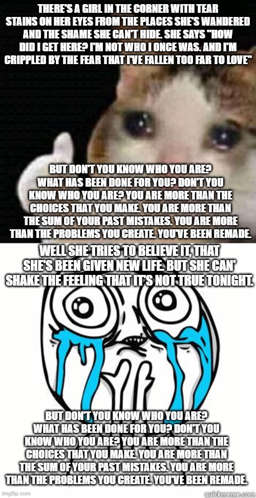 more encouraging song lyrics. | THERE'S A GIRL IN THE CORNER WITH TEAR STAINS ON HER EYES FROM THE PLACES SHE'S WANDERED AND THE SHAME SHE CAN'T HIDE. SHE SAYS "HOW DID I GET HERE? I'M NOT WHO I ONCE WAS. AND I'M CRIPPLED BY THE FEAR THAT I'VE FALLEN TOO FAR TO LOVE"; BUT DON'T YOU KNOW WHO YOU ARE? WHAT HAS BEEN DONE FOR YOU? DON'T YOU KNOW WHO YOU ARE? YOU ARE MORE THAN THE CHOICES THAT YOU MAKE. YOU ARE MORE THAN THE SUM OF YOUR PAST MISTAKES. YOU ARE MORE THAN THE PROBLEMS YOU CREATE. YOU'VE BEEN REMADE. WELL SHE TRIES TO BELIEVE IT, THAT SHE'S BEEN GIVEN NEW LIFE. BUT SHE CAN' SHAKE THE FEELING THAT IT'S NOT TRUE TONIGHT. BUT DON'T YOU KNOW WHO YOU ARE? WHAT HAS BEEN DONE FOR YOU? DON'T YOU KNOW WHO YOU ARE? YOU ARE MORE THAN THE CHOICES THAT YOU MAKE. YOU ARE MORE THAN THE SUM OF YOUR PAST MISTAKES. YOU ARE MORE THAN THE PROBLEMS YOU CREATE. YOU'VE BEEN REMADE. | image tagged in sad thumbs up cat,crying face,you are more,tenth avenue north,songs | made w/ Imgflip meme maker