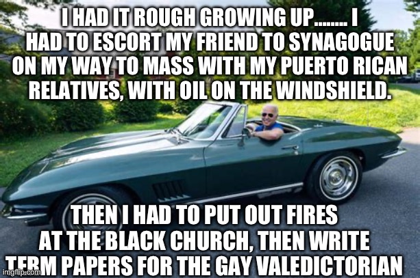 It’s no wonder why Democrat President need so many vacations | I HAD IT ROUGH GROWING UP…….. I HAD TO ESCORT MY FRIEND TO SYNAGOGUE ON MY WAY TO MASS WITH MY PUERTO RICAN  RELATIVES, WITH OIL ON THE WINDSHIELD. THEN I HAD TO PUT OUT FIRES AT THE BLACK CHURCH, THEN WRITE TERM PAPERS FOR THE GAY VALEDICTORIAN | image tagged in biden had it rough,biden,democrats,liar,incompetence | made w/ Imgflip meme maker