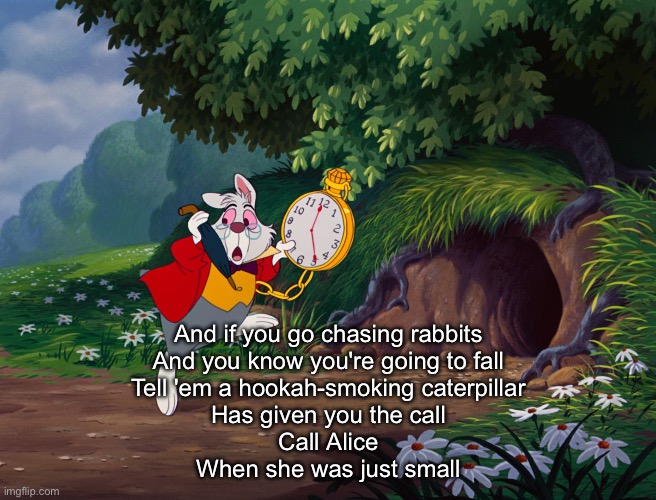 Go ask Alice | And if you go chasing rabbits
And you know you're going to fall
Tell 'em a hookah-smoking caterpillar
Has given you the call
Call Alice
When | image tagged in white rabbit alice in onderland | made w/ Imgflip meme maker