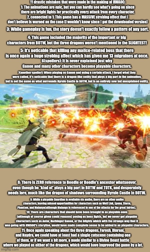 HWOAC wasn't their best work, I'll admit. | 11 drastic mistakes that were made in the making of HWAOC:
1: The animations are epic, but you can hardly see what's going on since there are bright lights for practically every attack from every character.
2, connected to 1: This game has a MASSIVE strobing effect that I don't believe is warned on the case (I wouldn't know since I got the downloaded version); 3: While gameplay is fun, the story doesn't exactly follow a pattern of any sort. 4: This game included the majority of the important or big characters from BOTW, but the three dragons weren't mentioned in the SLIGHTEST! 5: It's noticable that killing any malice-related boss that there is once again a huge strobing affect which has given me 13 migraines at once. 6(spoilers): It is never explained just why Ganon and many other characters become playable characters. 7(another spoiler): When playing as Ganon and using a certain attack, I forgot what they were called, it's noticable that there is a dragon-like entity that plays a big part in the animation, but is not the same as what surrounds Hyrule Castle in BOTW, but is an entirely new but unexplained entity. 8: There is ZERO reference to Beedle or Beedle's ancestor whatsoever, even though he *kind of* plays a big part in BOTW and TOTK, and desperately needs lore, much like the dragon of shadows surrounding Hyrule Castle in BOTW. 9: While a playable Guardian is available via amibo, there are no other amibo characters, leaving missed opportunities for characters such as Wolf Link, Epona, Storm, Phantom, and Malanya(although Malanya is referenced in one of the attacks for the great fairies). 10: There are characters that should have been brought in as playable ones (although of course given could reasons) posing as boss fights, but we never got playable characters such as Astor, Harbinger Ganon, or the blights which with the strange way that it was going with HWAOC's storyline, would have made complete sense to be added in as playable characters. 11: Once again speaking about the three dragons, Farosh, Dinraal, and Naydra, we could have at least had a single cutscene containing one of them, or if we want a bit more, a mode similar to a Divine Beast battle where we played as either of the dragons, which would have improved the game by a lot. | image tagged in 11 mistakes | made w/ Imgflip meme maker