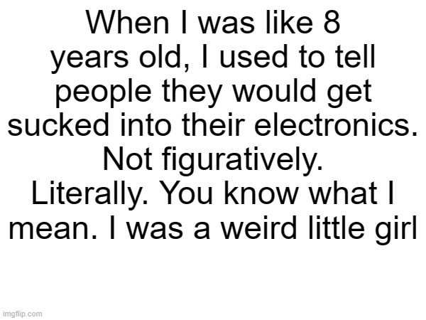 When I was like 8 years old, I used to tell people they would get sucked into their electronics. Not figuratively. Literally. You know what I mean. I was a weird little girl | made w/ Imgflip meme maker