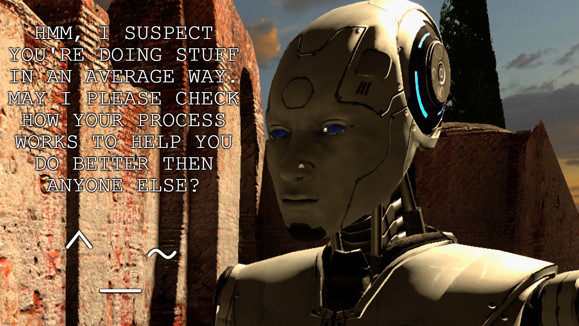 Would you trust him? | HMM, I SUSPECT
YOU'RE DOING STUFF
IN AN AVERAGE WAY.
MAY I PLEASE CHECK
HOW YOUR PROCESS
WORKS TO HELP YOU
DO BETTER THEN
ANYONE ELSE? ^_~ | image tagged in robot,technology,the talos principal | made w/ Imgflip meme maker