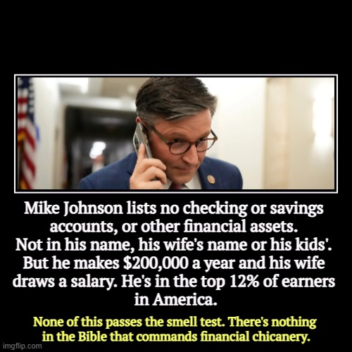 Update: he has a bank account, but didn't report it. Oh well, that's better. | Mike Johnson lists no checking or savings 
accounts, or other financial assets. 
Not in his name, his wife's name or his kids'. 
But he make | image tagged in funny,demotivationals,mike johnson,finance,questions,bank account | made w/ Imgflip demotivational maker