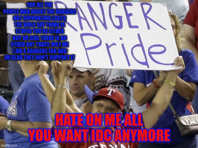 FOR ALL THE PEOPLE MAD ABOUT THE RANGERS NOT SUPPORTING LGBTQ THE WOLE GAY THING IS STUPID YOU'RE EITHER BOY OR GIRL THERE IS NO OTHER BUT THATS JUST ME I AM A RANGERS FAN AND IM GLAD THEY DON'T SUPPORT IT; HATE ON ME ALL YOU WANT IDC ANYMORE | made w/ Imgflip meme maker