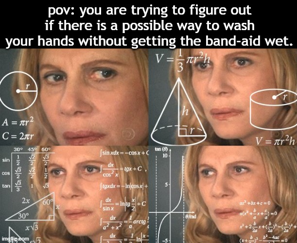 it NEVER works for me | pov: you are trying to figure out if there is a possible way to wash your hands without getting the band-aid wet. | image tagged in calculating meme,true story,barney will eat all of your delectable biscuits,oh wow are you actually reading these tags | made w/ Imgflip meme maker