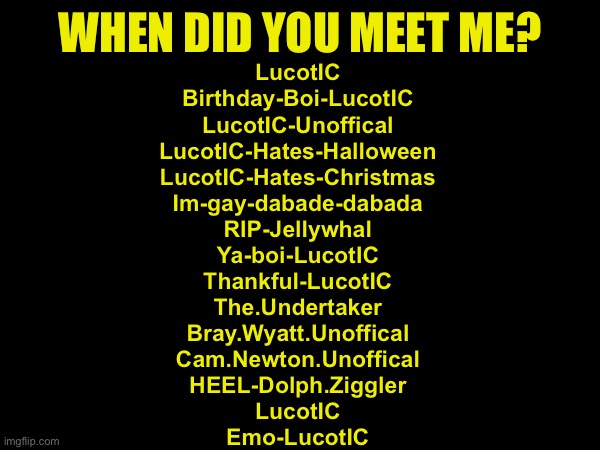 Weird trend | WHEN DID YOU MEET ME? LucotIC
Birthday-Boi-LucotIC
LucotIC-Unoffical
LucotIC-Hates-Halloween
LucotIC-Hates-Christmas
Im-gay-dabade-dabada
RIP-Jellywhal
Ya-boi-LucotIC
Thankful-LucotIC
The.Undertaker
Bray.Wyatt.Unoffical
Cam.Newton.Unoffical
HEEL-Dolph.Ziggler
LucotIC
Emo-LucotIC | made w/ Imgflip meme maker