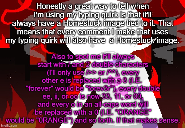 Roxy Lalonde mad | Also to spot me it'll always start with / and 2 double characters (I'll only use />> or /^^), every other e is replaced with a 3 (I.E.  "forever" would be "forev3r"), every double ee, ii, or oo is now 33, 11, or 00, and every o in an all-caps word will be replaced with a 0 (I.E. "ORANGE" would be "0RANGE") and so forth. If that makes sense. Honestly a great way to tell when I'm using my typing quirk is that it'll always have a Homestuck image tied to it. That means that every comment I make that uses my typing quirk will also have  a Homestuck image. | image tagged in roxy lalonde mad | made w/ Imgflip meme maker