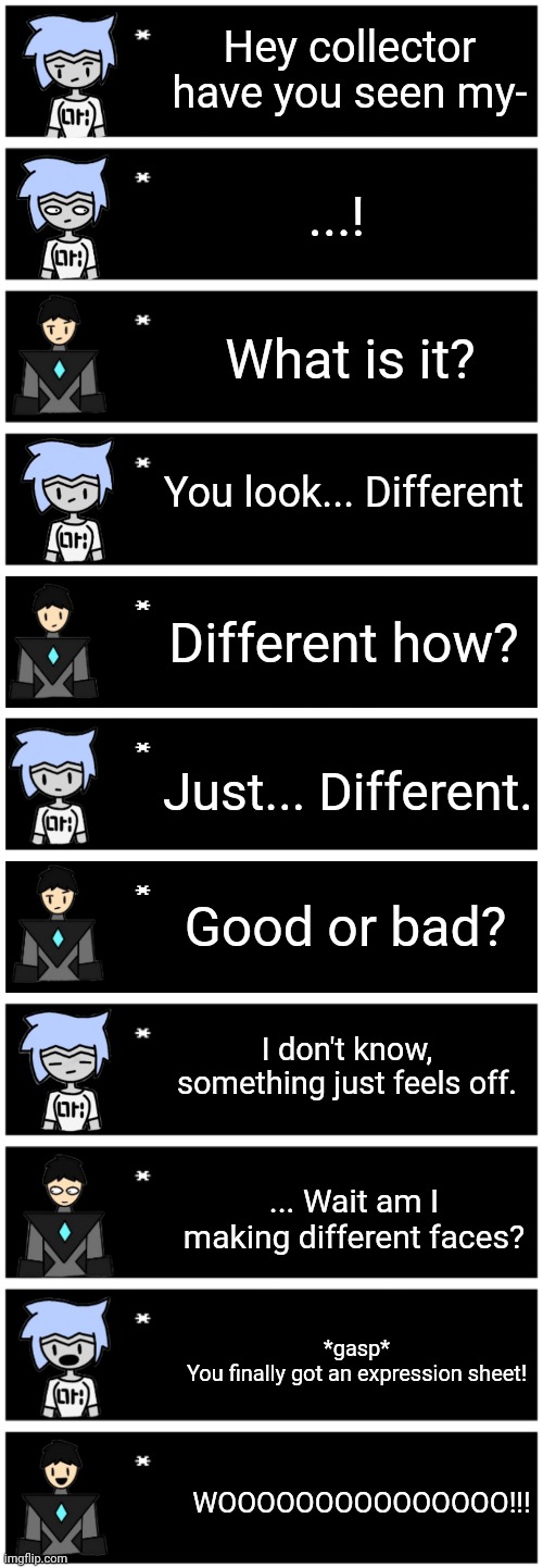 Hey collector have you seen my-; ...! What is it? You look... Different; Different how? Just... Different. Good or bad? I don't know, something just feels off. ... Wait am I making different faces? *gasp*
You finally got an expression sheet! WOOOOOOOOOOOOOOO!!! | image tagged in 4 undertale textboxes,undertale text box | made w/ Imgflip meme maker