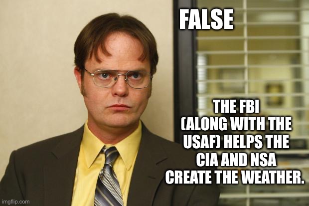 Dwight false | FALSE THE FBI (ALONG WITH THE USAF) HELPS THE CIA AND NSA CREATE THE WEATHER. | image tagged in dwight false | made w/ Imgflip meme maker