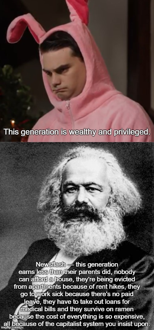 Ben Shapiro is an out of touch idiot | This generation is wealthy and privileged. Newsflash — this generation earns less than their parents did, nobody can afford a house, they're being evicted from apartments because of rent hikes, they go to work sick because there's no paid leave, they have to take out loans for medical bills and they survive on ramen because the cost of everything is so expensive, all because of the capitalist system you insist upon. | image tagged in ben shapiro sad bunny,karl marx,ben shapiro,capitalism,wealth,socialism | made w/ Imgflip meme maker